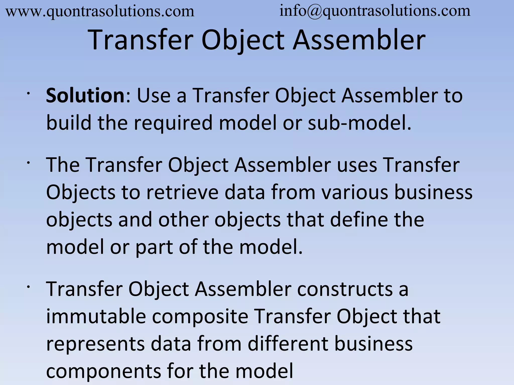 Transfer Object Assembler
•
Solution: Use a Transfer Object Assembler to
build the required model or sub-model.
•
The Transfer Object Assembler uses Transfer
Objects to retrieve data from various business
objects and other objects that define the
model or part of the model.
•
Transfer Object Assembler constructs a
immutable composite Transfer Object that
represents data from different business
components for the model
www.quontrasolutions.com info@quontrasolutions.com
 