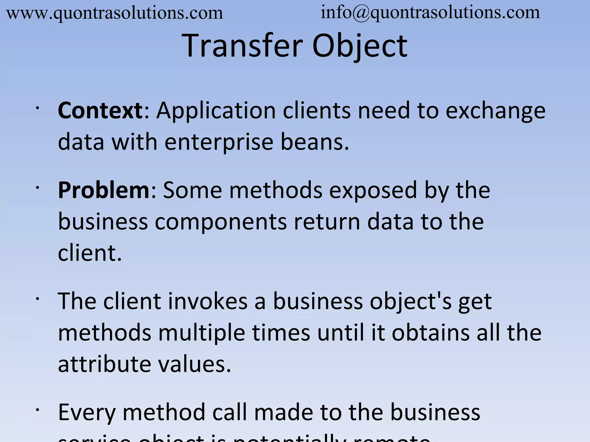 Transfer Object
•
Context: Application clients need to exchange
data with enterprise beans.
•
Problem: Some methods exposed by the
business components return data to the
client.
•
The client invokes a business object's get
methods multiple times until it obtains all the
attribute values.
•
Every method call made to the business
www.quontrasolutions.com info@quontrasolutions.com
 