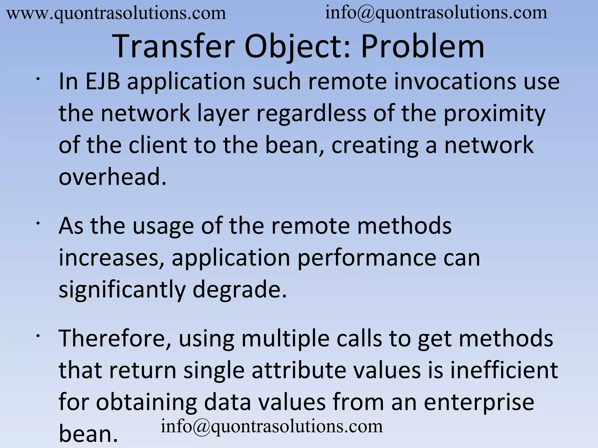 Transfer Object: Problem
•
In EJB application such remote invocations use
the network layer regardless of the proximity
of the client to the bean, creating a network
overhead.
•
As the usage of the remote methods
increases, application performance can
significantly degrade.
•
Therefore, using multiple calls to get methods
that return single attribute values is inefficient
for obtaining data values from an enterprise
bean.
www.quontrasolutions.com info@quontrasolutions.com
info@quontrasolutions.com
 