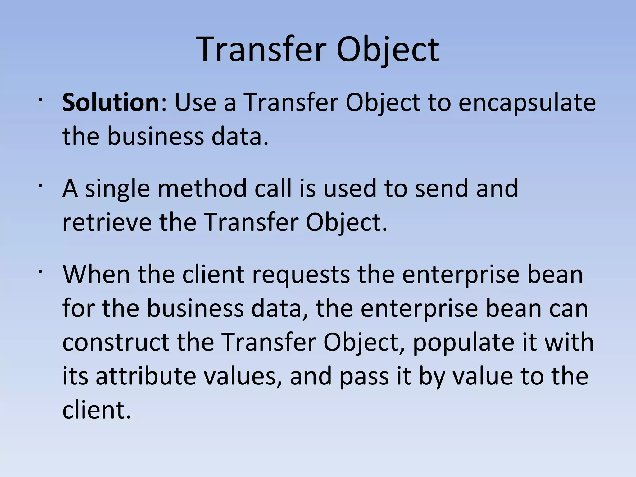 Transfer Object
•
Solution: Use a Transfer Object to encapsulate
the business data.
•
A single method call is used to send and
retrieve the Transfer Object.
•
When the client requests the enterprise bean
for the business data, the enterprise bean can
construct the Transfer Object, populate it with
its attribute values, and pass it by value to the
client.
 