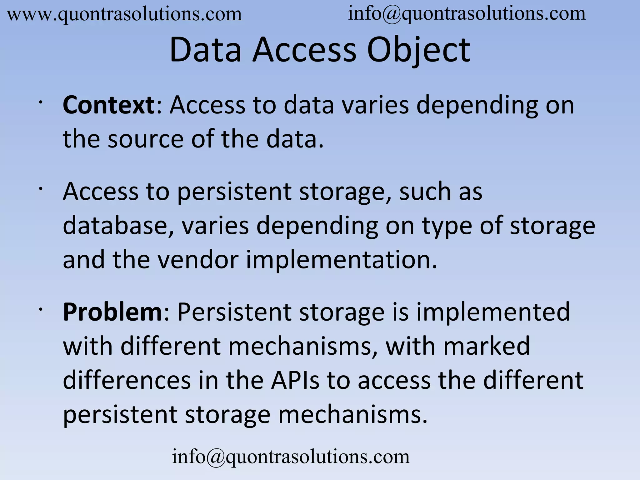 Data Access Object
•
Context: Access to data varies depending on
the source of the data.
•
Access to persistent storage, such as
database, varies depending on type of storage
and the vendor implementation.
•
Problem: Persistent storage is implemented
with different mechanisms, with marked
differences in the APIs to access the different
persistent storage mechanisms.
www.quontrasolutions.com info@quontrasolutions.com
info@quontrasolutions.com
 