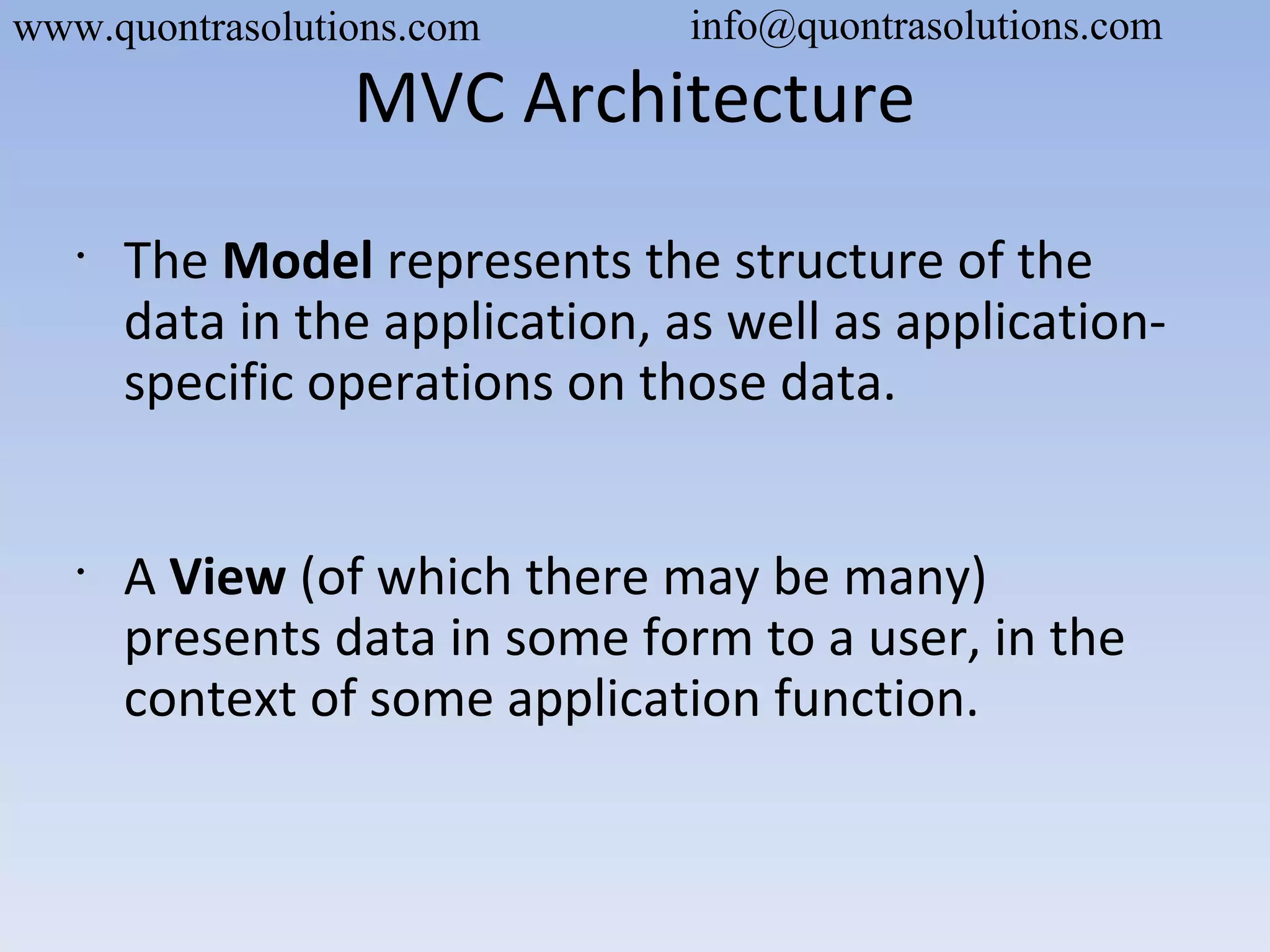 MVC Architecture
•
The Model represents the structure of the
data in the application, as well as application-
specific operations on those data.
•
A View (of which there may be many)
presents data in some form to a user, in the
context of some application function.
www.quontrasolutions.com info@quontrasolutions.com
 