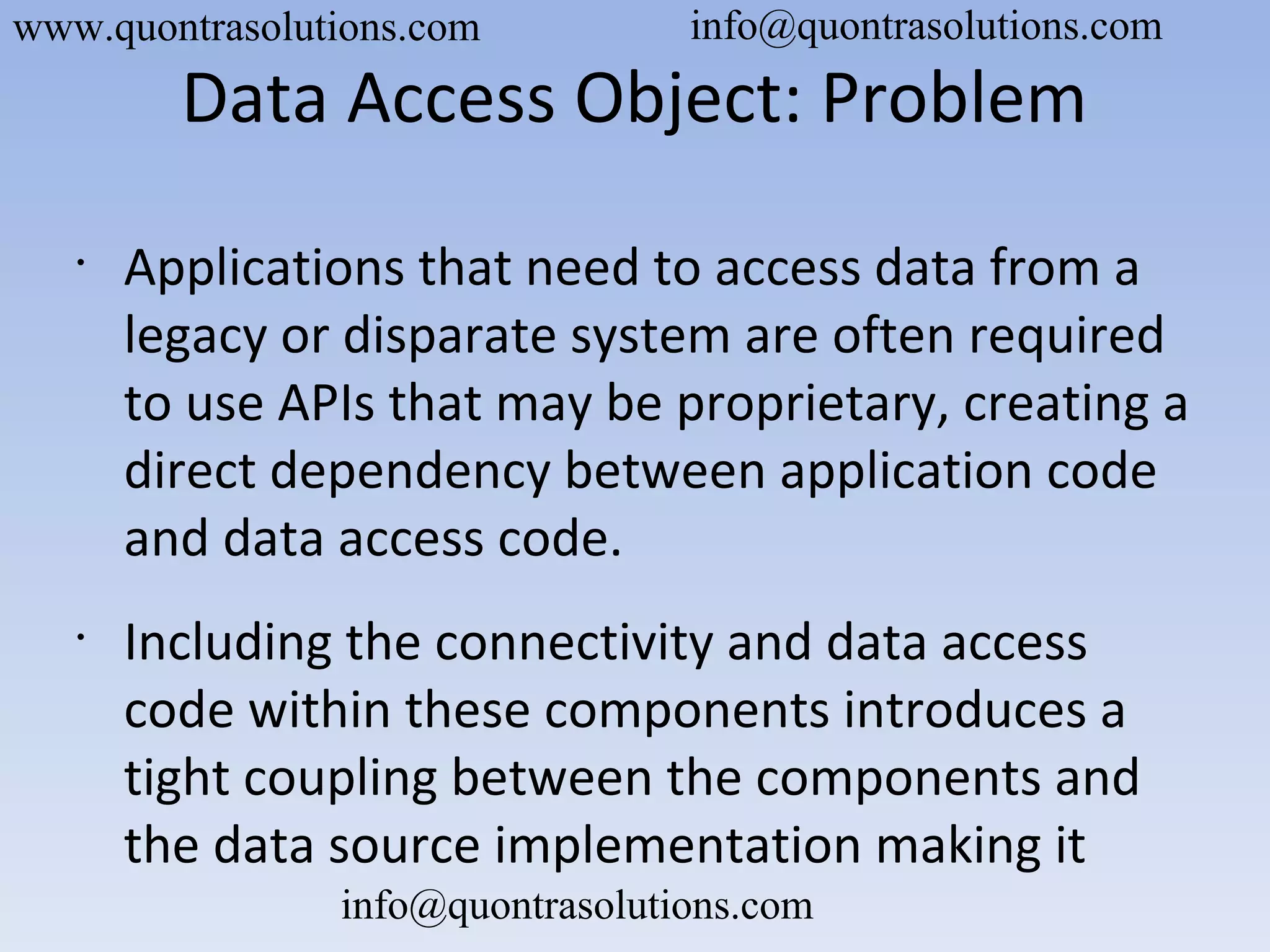 Data Access Object: Problem
•
Applications that need to access data from a
legacy or disparate system are often required
to use APIs that may be proprietary, creating a
direct dependency between application code
and data access code.
•
Including the connectivity and data access
code within these components introduces a
tight coupling between the components and
the data source implementation making it
www.quontrasolutions.com info@quontrasolutions.com
info@quontrasolutions.com
 