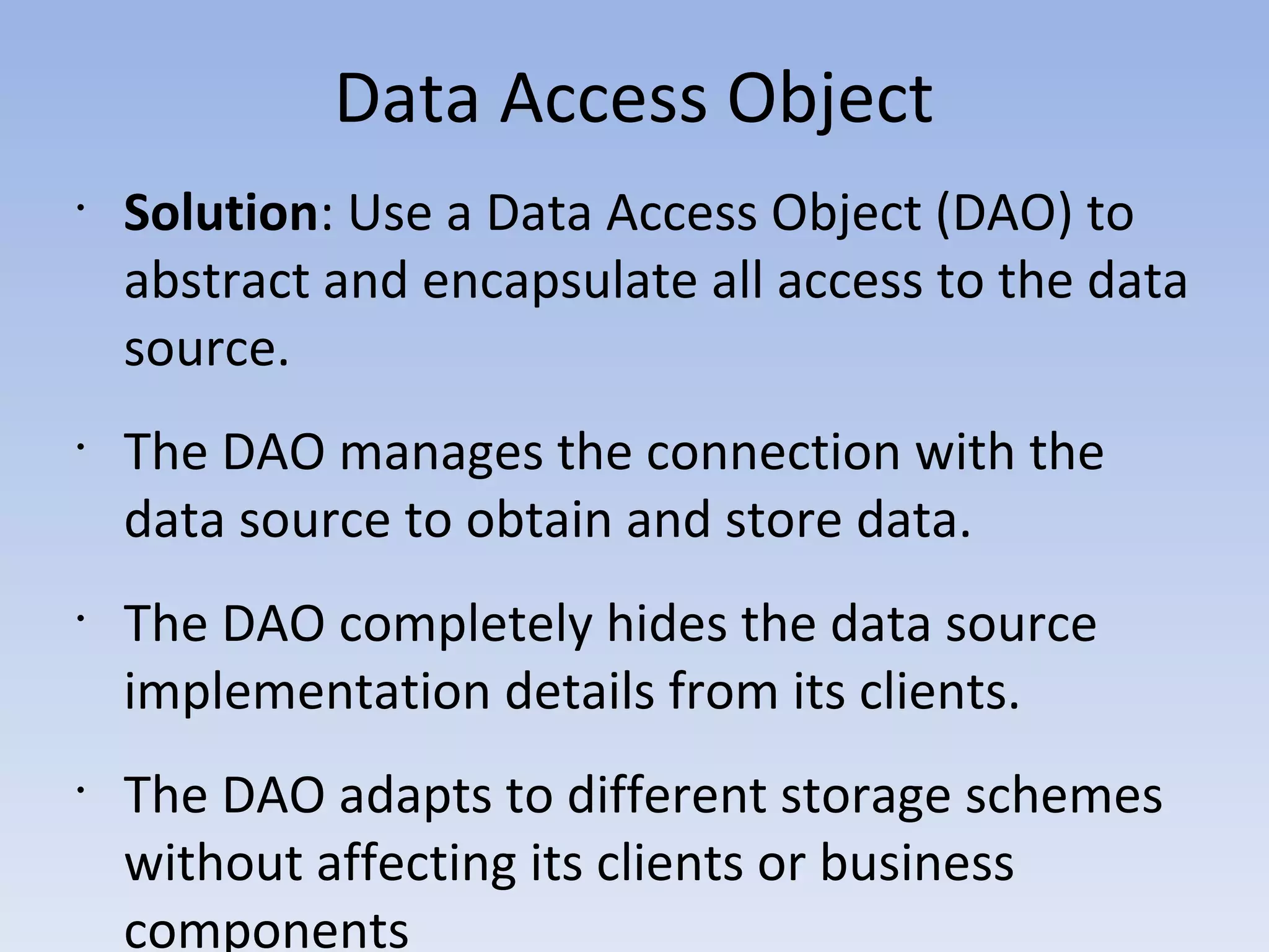 Data Access Object
•
Solution: Use a Data Access Object (DAO) to
abstract and encapsulate all access to the data
source.
•
The DAO manages the connection with the
data source to obtain and store data.
•
The DAO completely hides the data source
implementation details from its clients.
•
The DAO adapts to different storage schemes
without affecting its clients or business
components
 