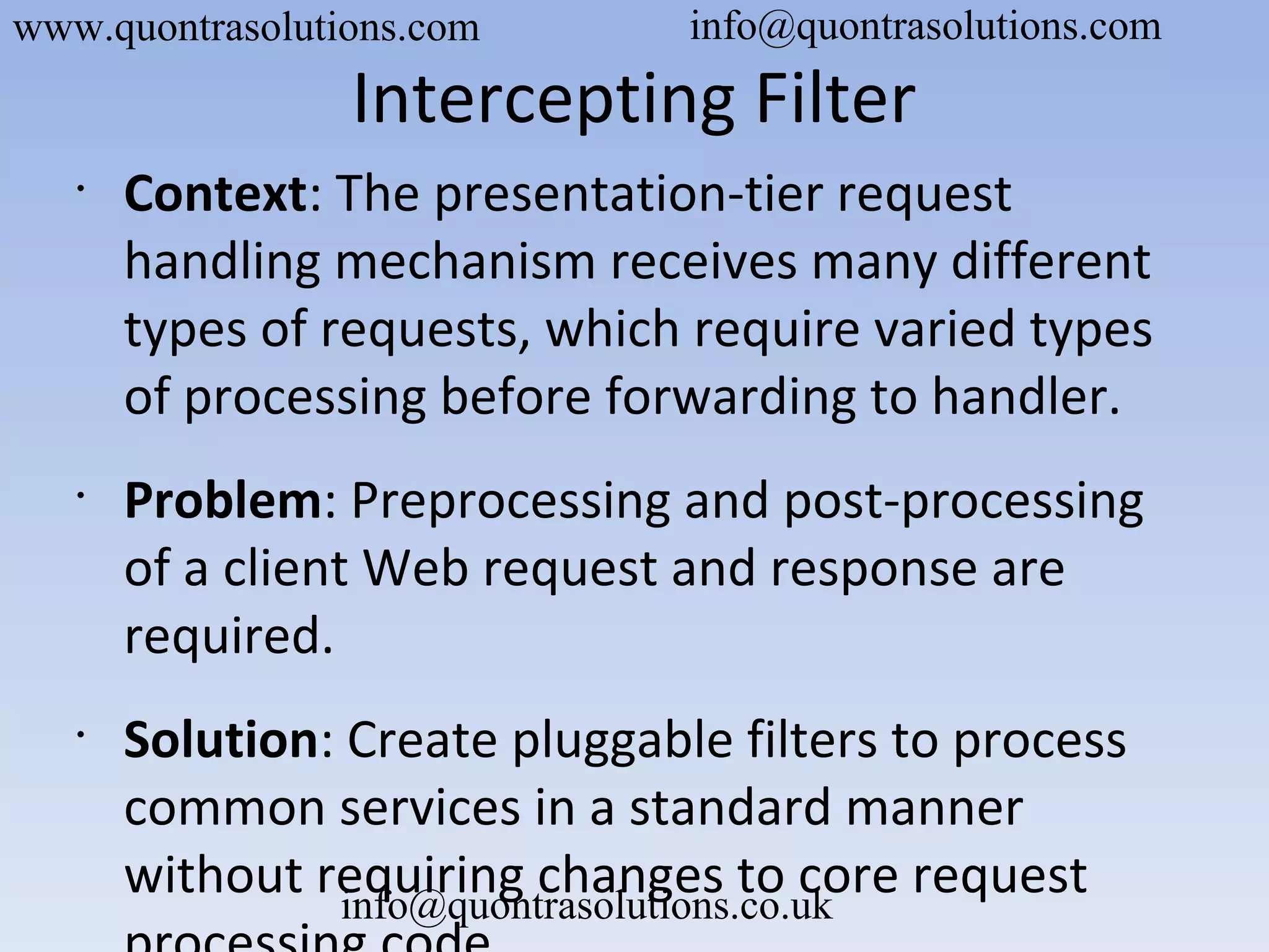 Intercepting Filter
•
Context: The presentation-tier request
handling mechanism receives many different
types of requests, which require varied types
of processing before forwarding to handler.
•
Problem: Preprocessing and post-processing
of a client Web request and response are
required.
•
Solution: Create pluggable filters to process
common services in a standard manner
without requiring changes to core request
www.quontrasolutions.com info@quontrasolutions.com
info@quontrasolutions.co.uk
 