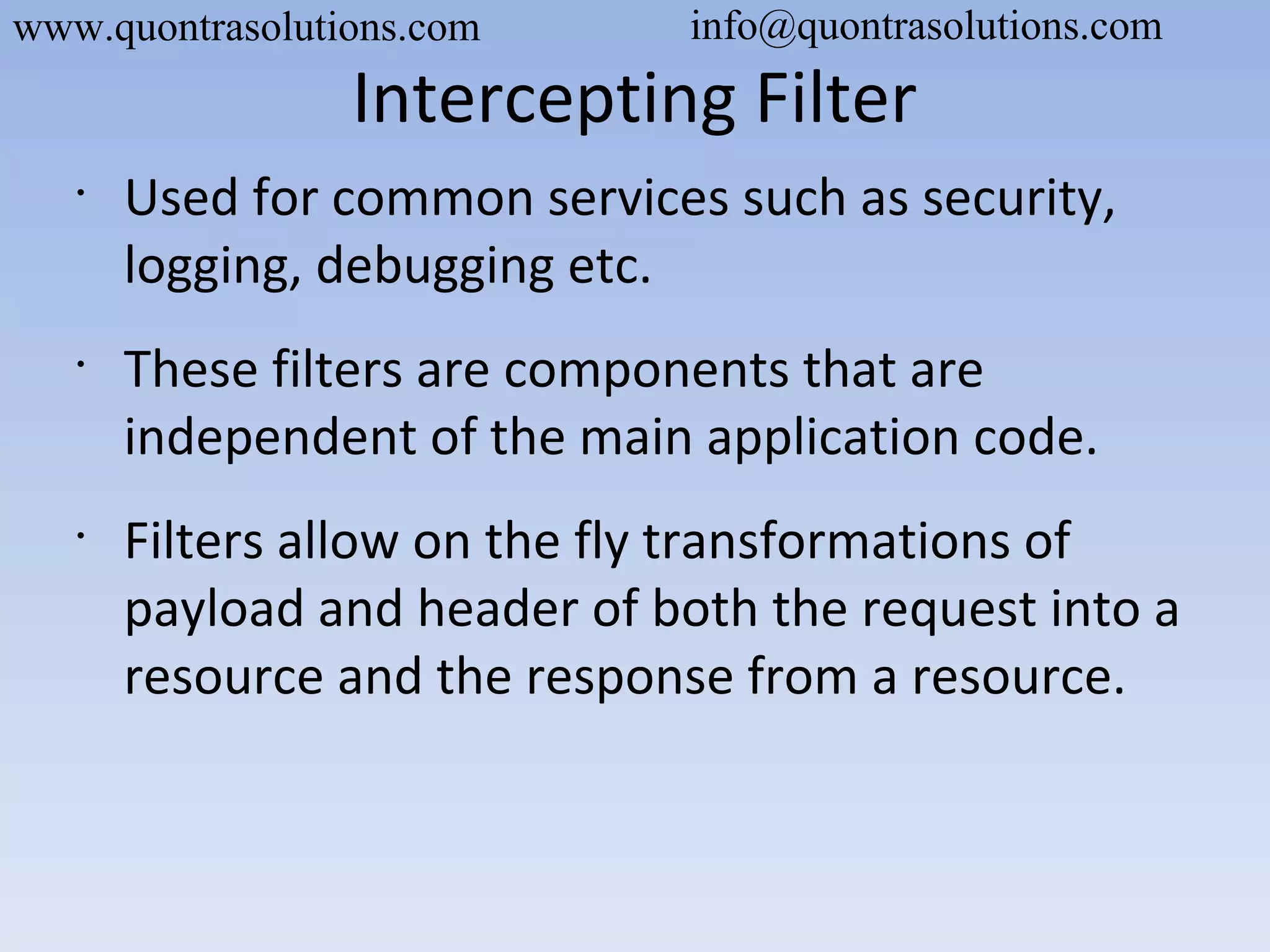 Intercepting Filter
•
Used for common services such as security,
logging, debugging etc.
•
These filters are components that are
independent of the main application code.
•
Filters allow on the fly transformations of
payload and header of both the request into a
resource and the response from a resource.
www.quontrasolutions.com info@quontrasolutions.com
 