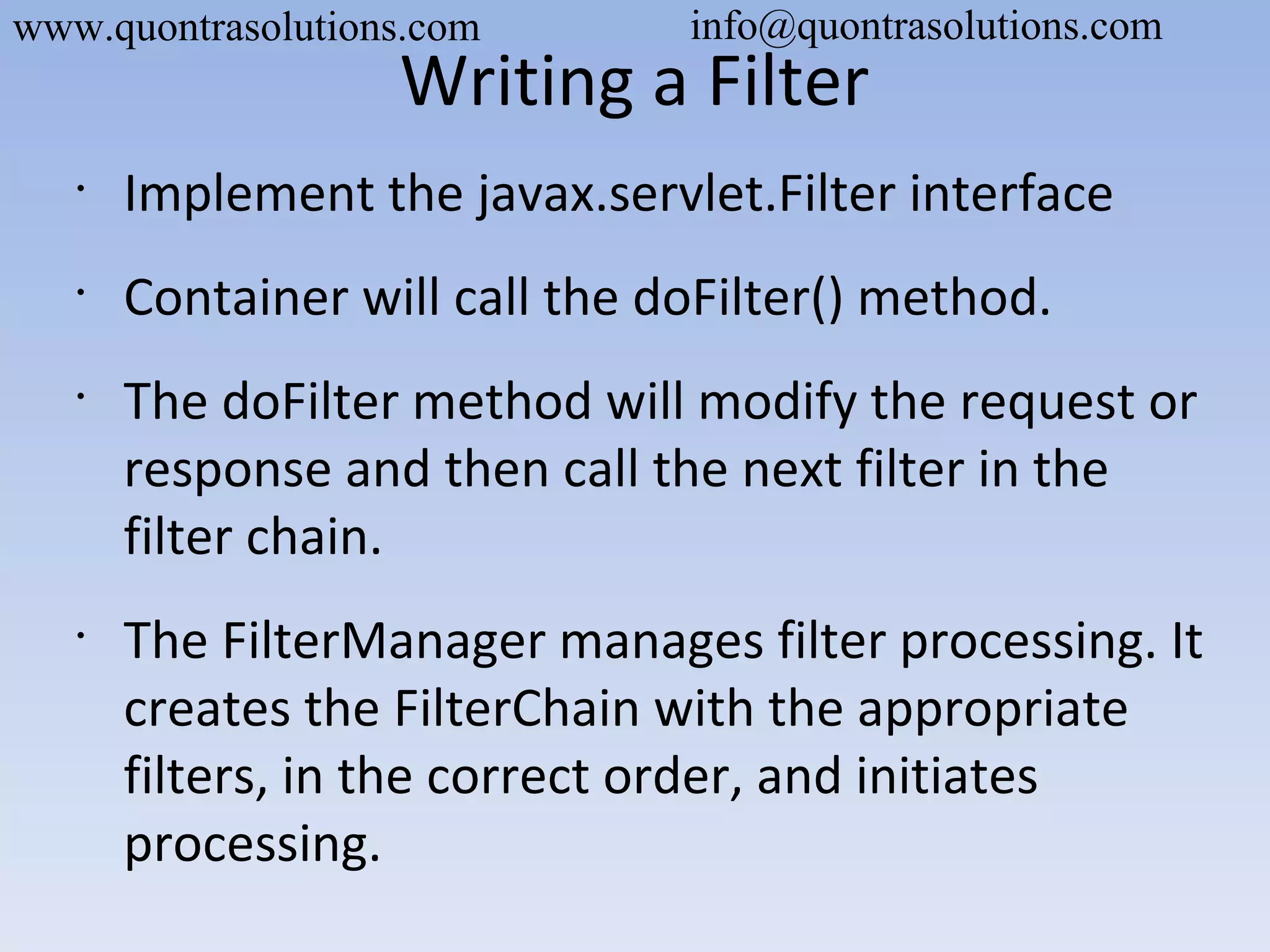 Writing a Filter
•
Implement the javax.servlet.Filter interface
•
Container will call the doFilter() method.
•
The doFilter method will modify the request or
response and then call the next filter in the
filter chain.
•
The FilterManager manages filter processing. It
creates the FilterChain with the appropriate
filters, in the correct order, and initiates
processing.
www.quontrasolutions.com info@quontrasolutions.com
 