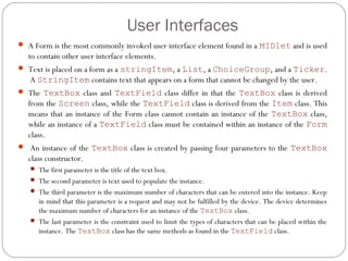 User Interfaces
 A Form is the most commonly invoked user interface element found in a MIDlet and is used
to contain other user interface elements.
 Text is placed on a form as a stringItem, a List, a ChoiceGroup, and a Ticker.
 A StringItem contains text that appears on a form that cannot be changed by the user.  
 The TextBox class and TextField class differ in that the TextBox class is derived
from the Screen class, while the TextField class is derived from the Item class. This
means that an instance of the Form class cannot contain an instance of the TextBox class,
while an instance of a TextField class must be contained within an instance of the Form
class.
  An instance of the TextBox class is created by passing four parameters to the TextBox
class constructor.
 The first parameter is the title of the text box.
 The second parameter is text used to populate the instance.
 The third parameter is the maximum number of characters that can be entered into the instance. Keep
in mind that this parameter is a request and may not be fulfilled by the device. The device determines
the maximum number of characters for an instance of the TextBox class.
 The last parameter is the constraint used to limit the types of characters that can be placed within the
instance. The TextBox class has the same methods as found in the TextField class.
 