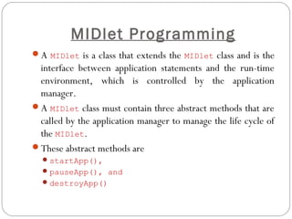 MIDlet Programming
A MIDlet is a class that extends the MIDlet class and is the
interface between application statements and the run-time
environment, which is controlled by the application
manager.
A MIDlet class must contain three abstract methods that are
called by the application manager to manage the life cycle of
the MIDlet.
These abstract methods are
startApp(),
pauseApp(), and
destroyApp()
 