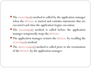 The startApp() method is called by the application manager
when the MIDlet is started and contains statements that are
executed each time the application begins execution.
The pauseApp() method is called before the application
manager temporarily stops the MIDlet.
The application manager restarts the MIDlet by recalling the
startApp() method.
The destroyApp() method is called prior to the termination
of the MIDlet by the application manager.
 