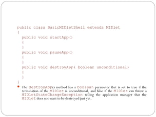 public class BasicMIDletShell extends MIDlet
{
public void startApp()
{
}
public void pauseApp()
{
}
public void destroyApp( boolean unconditional)
{
}
}
 The destroyApp() method has a boolean parameter that is set to true if the
termination of the MIDlet is unconditional, and false if the MIDlet can throw a
MIDletStateChangeException telling the application manager that the
MIDlet does not want to be destroyed just yet.
 