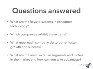 Questions answered 
• What are the keys to success in consumer 
technology? 
• Which companies exhibit these traits? 
• What must each company do to better foster 
growth and success? 
• What are the most lucrative segments and niches 
in the market and how can you take advantage? 
 