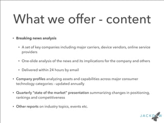 What we offer - content 
• Breaking news analysis 
• A set of key companies including major carriers, device vendors, online service 
providers 
• One-slide analysis of the news and its implications for the company and others 
• Delivered within 24 hours by email 
• Company profiles analyzing assets and capabilities across major consumer 
technology categories - updated annually 
• Quarterly “state of the market” presentation summarizing changes in positioning, 
rankings and competitiveness 
• Other reports on industry topics, events etc. 
 