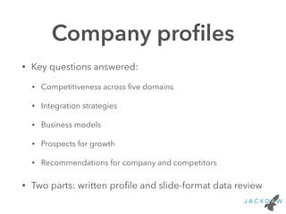 Company profiles 
• Key questions answered: 
• Competitiveness across five domains 
• Integration strategies 
• Business models 
• Prospects for growth 
• Recommendations for company and competitors 
• Two parts: written profile and slide-format data review 
 