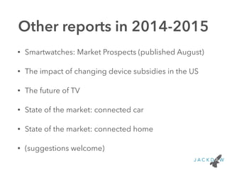 Other reports in 2014-2015 
• Smartwatches: Market Prospects (published August) 
• The impact of changing device subsidies in the US 
• The future of TV 
• State of the market: connected car 
• State of the market: connected home 
• (suggestions welcome) 
 