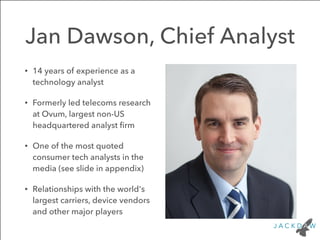 Jan Dawson, Chief Analyst 
• 14 years of experience as a 
technology analyst 
• Formerly led telecoms research 
at Ovum, largest non-US 
headquartered analyst firm 
• One of the most quoted 
consumer tech analysts in the 
media (see slide in appendix) 
• Relationships with the world's 
largest carriers, device vendors 
and other major players 
 