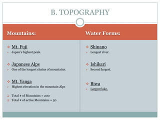 B. TOPOGRAPHY

Mountains:                                    Water Forms:

 Mt. Fuji                                     Shinano
   Japan’s highest peak.                        Longest river.



 Japanese Alps                                Ishikari
   One of the longest chains of mountains.      Second largest.



 Mt. Yanga
                                               Biwa
   Highest elevation in the mountain Alps
                                                 Largest lake.

 Total # of Mountains = 200
 Total # of active Mountains = 50
 