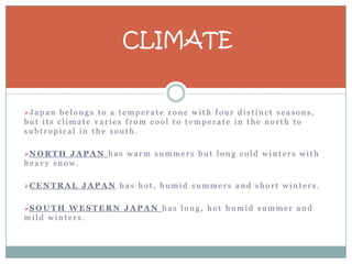 CLIMATE


J a p a n b e l o n g s t o a t e m p e r a t e z o n e w i t h f o u r d i s t i n c t s e a s o n s ,
but its climate varies from cool to temperate in the north to
subtropical in the south.

N O R T H J A P A N h a s w a r m s u m m e r s b u t l o n g c o l d w i n t e r s w i t h
heavy snow.

C E N T R A L J A P A N h a s h o t , h u m i d s u m m e r s a n d s h o r t w i n t e r s .


S O U T H W E S T E R N J A P A N h a s l o n g , h o t h u m i d s u m m e r a n d
mild winters.
 