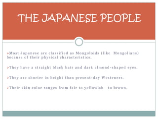 THE JAPANESE PEOPLE


M o s t J a p a n e s e a r e c l a s s i f i e d a s M o n g o l o i d s ( l i k e   Mongolians)
because of their physical characteristics.

T h e y h a v e a s t r a i g h t b l a c k h a i r a n d d a r k a l m o n d - s h a p e d e y e s .


T h e y a r e s h o r t e r i n h e i g h t t h a n p r e s e n t - d a y W e s t e n e r s .


T h e i r s k i n c o l o r r a n g e s f r o m f a i r t o y e l l o w i s h    to brown.
 
