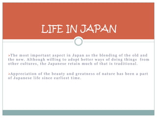 LIFE IN JAPAN

T h e m o s t i m p o r t a n t a s p e c t i n J a p a n a s t h e b l e n d i n g o f t h e o l d a n d
the new. Although willing to adopt better ways of doing things from
other cultures, the Japanese retain much of that is traditional.

A p p r e c i a t i o n o f t h e b e a u t y a n d g r e a t n e s s o f n a t u r e h a s b e e n a p a r t
of Japanese life since earliest time.
 