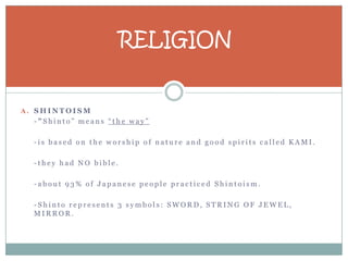 RELIGION


A. SHINTOISM
  -”Shinto” means “the way”

  -is based on the worship of nature and good spirits called KAMI.

  -they had NO bible.

  -about 93% of Japanese people practiced Shintoism.

  -Shinto represents 3 symbols: SWORD, STRING OF JEWEL,
  MIRROR.
 