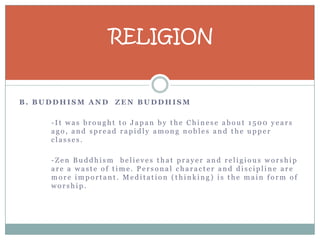 RELIGION


B. BUDDHISM AND ZEN BUDDHISM

     -It was brought to Japan by the Chinese about 1500 years
     ago, and spread rapidly among nobles and the upper
     classes.

     -Zen Buddhism believes that prayer and religious worship
     are a waste of time. Personal character and discipline are
     more important. Meditation (thinking) is the main form of
     worship.
 