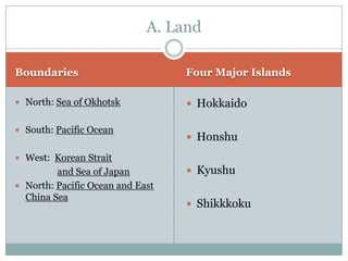 A. Land

Boundaries                        Four Major Islands

 North: Sea of Okhotsk            Hokkaido

 South: Pacific Ocean
                                   Honshu

 West: Korean Strait
         and Sea of Japan          Kyushu
 North: Pacific Ocean and East
  China Sea
                                   Shikkkoku
 