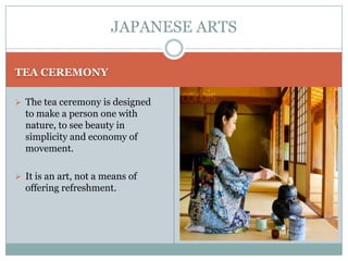 JAPANESE ARTS

TEA CEREMONY

 The tea ceremony is designed
  to make a person one with
  nature, to see beauty in
  simplicity and economy of
  movement.

 It is an art, not a means of
  offering refreshment.
 
