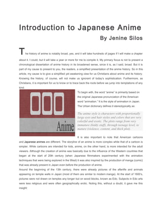 Introduction to Japanese Anime
                                                                         By Jenine Silos

T       he history of anime is notably broad, yes, and it will take hundreds of pages if I will make a chapter

about it. I could, but it will take a year or more for me to compile it. My primary focus is not to present a
chronological dissertation of anime history in its broadened sense, since it is, as I said, broad. But it is
part of my cause to present to you, the readers, a simplified presentation of the anime history. So in this
article, my cause is to give a simplified yet awakening view for us Christians about anime and its history.
Knowing the history, of course, will not make us ignorant of today’s sophistication. Furthermore, as
Christians, it is important for us to know or to trace back the roots before we jump into temptations of any
kind.
                                                     To begin with, the word “anime” is primarily based on
                                                     the original Japanese pronunciation of the American
                                                     word “animation.” It is the style of animation in Japan.
                                                     The Urban dictionary defines it stereotypically as:

                                                     The anime style is characters with proportionally
                                                     large eyes and hair styles and colors that are very
                                                     colorful and exotic. The plots range from very
                                                     immature (kiddy stuff), through teenage level, to
                                                     mature (violence, content, and thick plot).

                                                     It is also important to note that American cartoons
and Japanese animes are different. The storyline of an anime is more complex while that of a cartoon is
simpler. While cartoons are intended for kids, anime, on the other hand, is more intended for the adult
viewers. Although the creation of anime was basically due to the influence of the Western countries that
began at the start of 20th century (when Japanese filmmakers experimented with the animation
techniques that were being explored in the West) it was also inspired by the production of manga (comic)
that was already present in Japan even before the production of anime.
Around the beginning of the 13th century, there were already pictures of the afterlife and animals
appearing on temple walls in Japan (most of them are similar to modern manga). At the start of 1600′s,
pictures were not drawn on temples any longer but on wood blocks, known as Edo. Subjects in Edo arts
were less religious and were often geographically erotic. Noting this, without a doubt, it gave me this
insight:
 