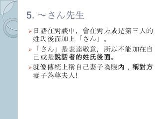 5. ～さん先生
日語在對談中，會在對方或是第三人的
姓氏後面加上「さん」。
「さん」是表達敬意，所以不能加在自
己或是說話者的姓氏後面。
就像傳統上稱自己妻子為賤內，稱對方
妻子為尊夫人!
 