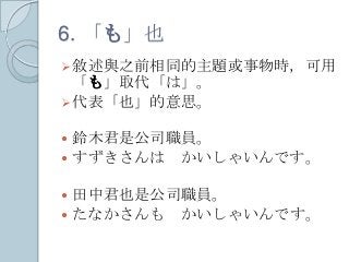 6. 「も」也
敘述與之前相同的主題或事物時，可用
「も」取代「は」。
代表「也」的意思。
 鈴木君是公司職員。
 すずきさんは かいしゃいんです。
 田中君也是公司職員。
 たなかさんも かいしゃいんです。
 