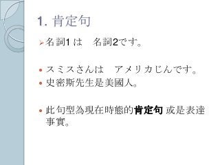 1. 肯定句
名詞1 は 名詞2です。
 スミスさんは アメリカじんです。
 史密斯先生是美國人。
 此句型為現在時態的肯定句 或是表達
事實。
 