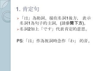 1. 肯定句
「は」為助詞，接在名詞1後方， 表示
名詞1為句子的主詞。(請參閱下方)。
名詞2加上「です」代表肯定的意思。
PS:「は」作為祝詞時念作「わ」 的音。
 