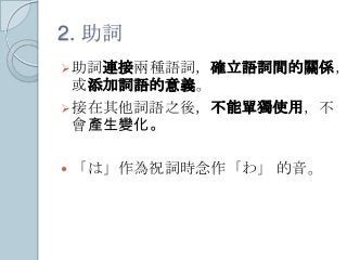 2. 助詞
助詞連接兩種語詞，確立語詞間的關係，
或添加詞語的意義。
接在其他詞語之後，不能單獨使用，不
會產生變化。
 「は」作為祝詞時念作「わ」 的音。
 