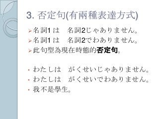 3. 否定句(有兩種表達方式)
名詞1 は 名詞2じゃありません。
名詞1 は 名詞2でわありません。
此句型為現在時態的否定句。
• わたしは がくせいじゃありません。
• わたしは がくせいでわありません。
• 我不是學生。
 