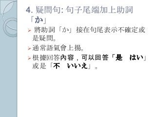 4. 疑問句: 句子尾端加上助詞
「か」
 將助詞「か」接在句尾表示不確定或
是疑問。
通常語氣會上揚。
根據回答內容，可以回答「是 はい」
或是「不 いいえ」。
 
