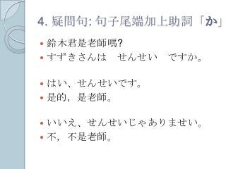 4. 疑問句: 句子尾端加上助詞「か」
 鈴木君是老師嗎?
 すずきさんは せんせい ですか。
 はい、せんせいです。
 是的，是老師。
 いいえ、せんせいじゃありませい。
 不，不是老師。
 