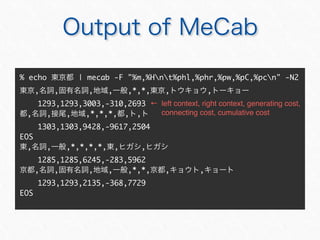 % echo | mecab -F "%m,%Hnt%phl,%phr,%pw,%pC,%pcn" -N2
, , , , ,*,*, , ,
1293,1293,3003,-310,2693
, , , ,*,*,*, , ,
1303,1303,9428,-9617,2504
EOS
, , ,*,*,*,*, , ,
1285,1285,6245,-283,5962
, , , , ,*,*, , ,
1293,1293,2135,-368,7729
EOS
 left context, right context, generating cost,
connecting cost, cumulative cost
 