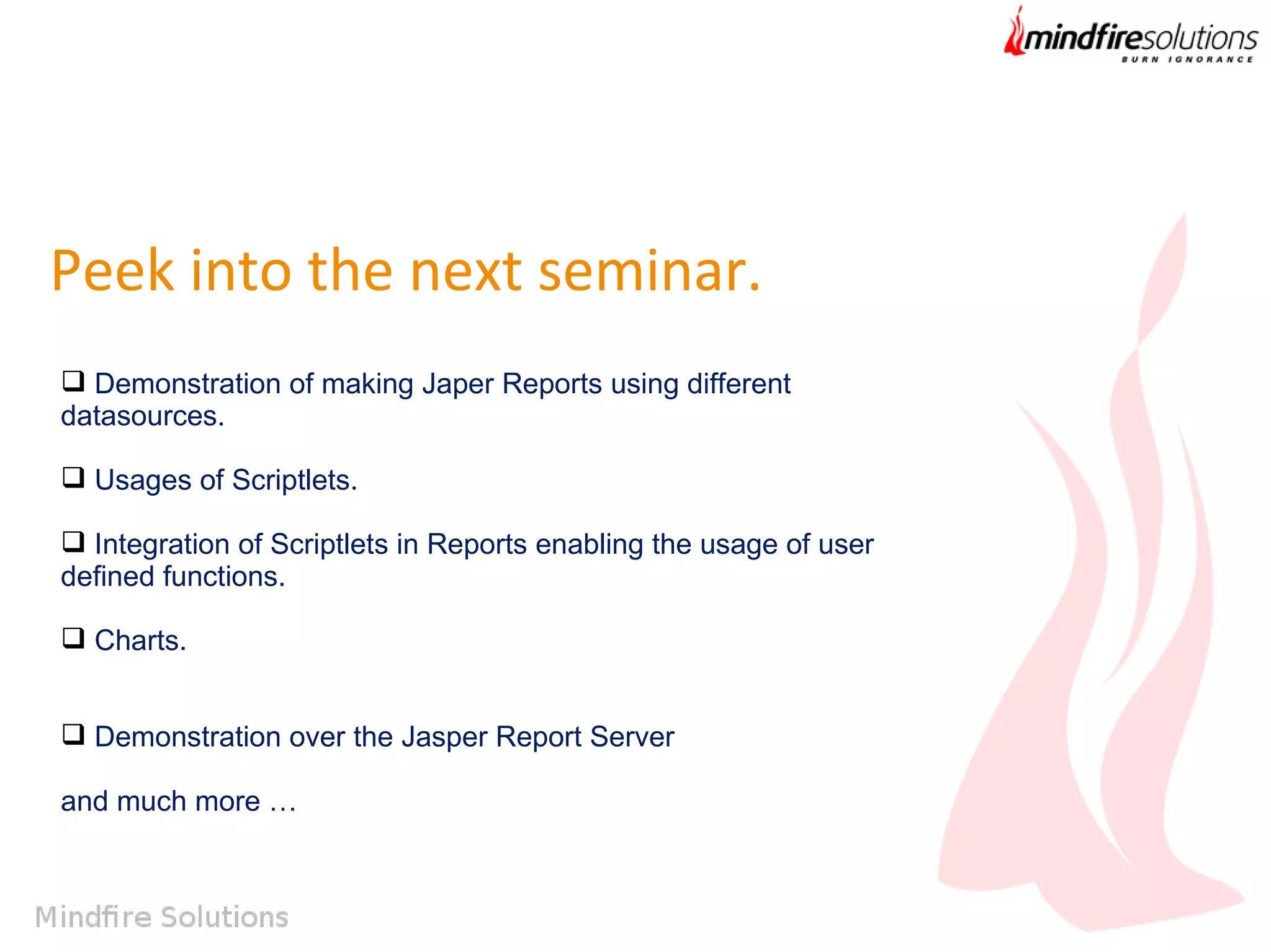 Peek into the next seminar.
 Demonstration of making Japer Reports using different
datasources.
 Usages of Scriptlets.
 Integration of Scriptlets in Reports enabling the usage of user
defined functions.
 Charts.
 Demonstration over the Jasper Report Server
and much more …

 