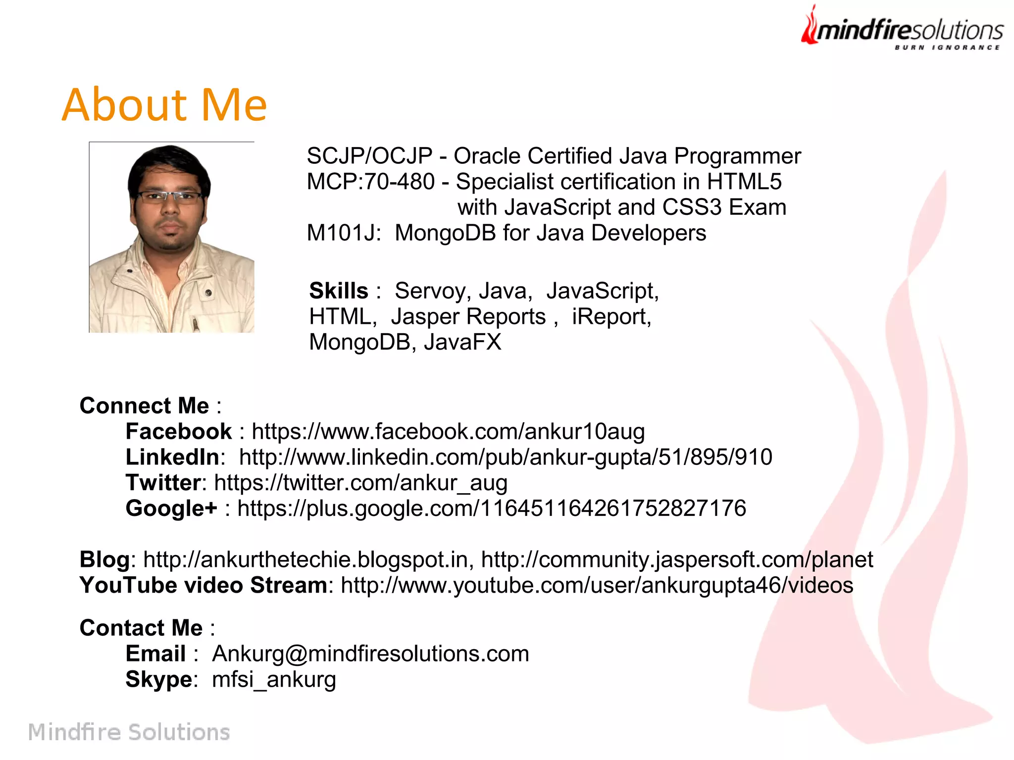About Me
SCJP/OCJP - Oracle Certified Java Programmer
MCP:70-480 - Specialist certification in HTML5
with JavaScript and CSS3 Exam
M101J: MongoDB for Java Developers
Skills : Servoy, Java, JavaScript,
HTML, Jasper Reports , iReport,
MongoDB, JavaFX
Connect Me :
Facebook : https://www.facebook.com/ankur10aug
LinkedIn: http://www.linkedin.com/pub/ankur-gupta/51/895/910
Twitter: https://twitter.com/ankur_aug
Google+ : https://plus.google.com/116451164261752827176
Blog: http://ankurthetechie.blogspot.in, http://community.jaspersoft.com/planet
YouTube video Stream: http://www.youtube.com/user/ankurgupta46/videos
Contact Me :
Email : Ankurg@mindfiresolutions.com
Skype: mfsi_ankurg

 
