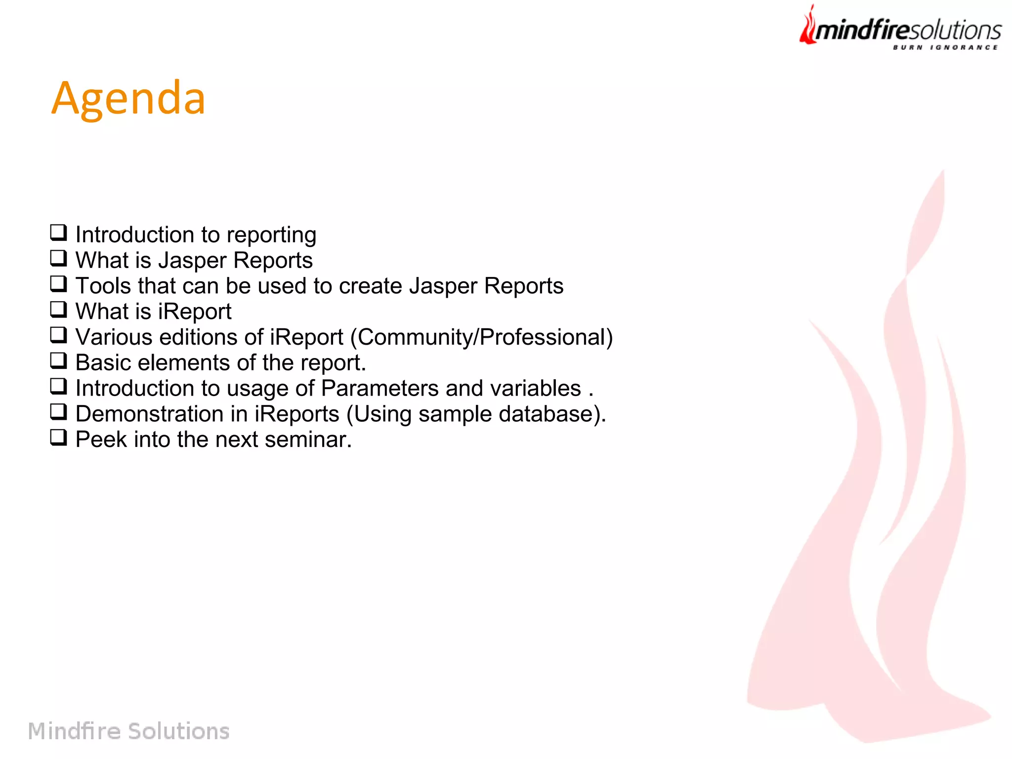 Agenda
 Introduction to reporting
 What is Jasper Reports
 Tools that can be used to create Jasper Reports
 What is iReport
 Various editions of iReport (Community/Professional)
 Basic elements of the report.
 Introduction to usage of Parameters and variables .
 Demonstration in iReports (Using sample database).
 Peek into the next seminar.

 