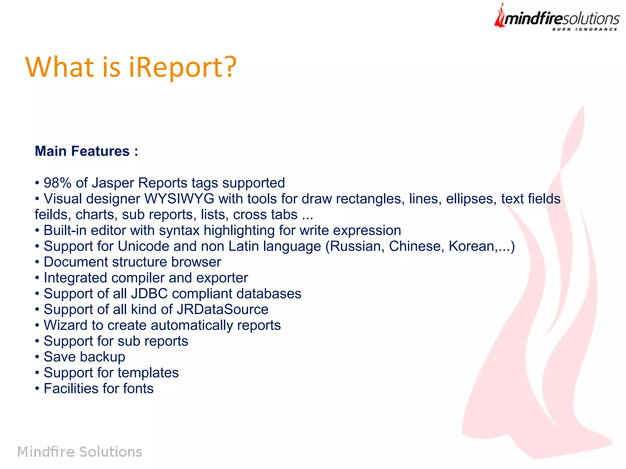 What is iReport?
Main Features :
• 98% of Jasper Reports tags supported 
• Visual designer WYSIWYG with tools for draw rectangles, lines, ellipses, text fields
feilds, charts, sub reports, lists, cross tabs ... 
• Built-in editor with syntax highlighting for write expression 
• Support for Unicode and non Latin language (Russian, Chinese, Korean,...) 
• Document structure browser 
• Integrated compiler and exporter 
• Support of all JDBC compliant databases 
• Support of all kind of JRDataSource 
• Wizard to create automatically reports 
• Support for sub reports 
• Save backup 
• Support for templates 
• Facilities for fonts 

 