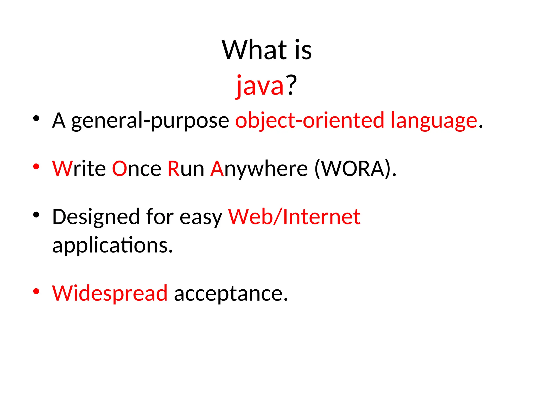 What is
java?
• A general-purpose object-oriented language.
• Write Once Run Anywhere (WORA).
• Designed for easy Web/Internet
applications.
• Widespread acceptance.
 