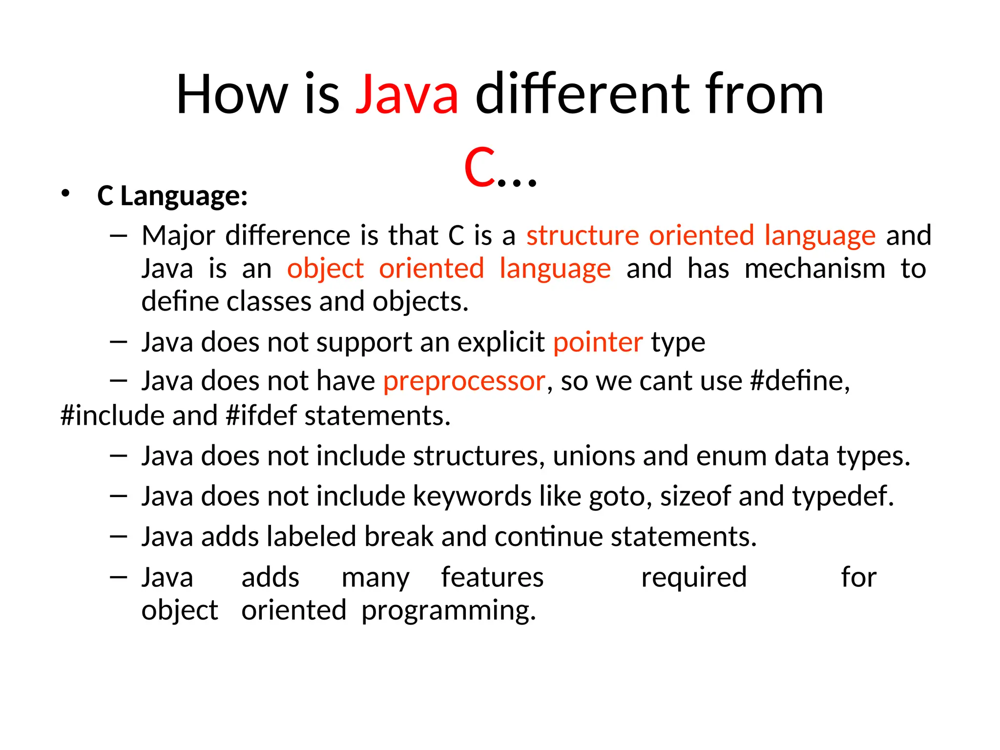 How is Java different from
C…
• C Language:
– Major difference is that C is a structure oriented language and
Java is an object oriented language and has mechanism to
define classes and objects.
– Java does not support an explicit pointer type
– Java does not have preprocessor, so we cant use #define,
#include and #ifdef statements.
– Java does not include structures, unions and enum data types.
– Java does not include keywords like goto, sizeof and typedef.
– Java adds labeled break and continue statements.
– Java adds many features required for
object oriented programming.
 