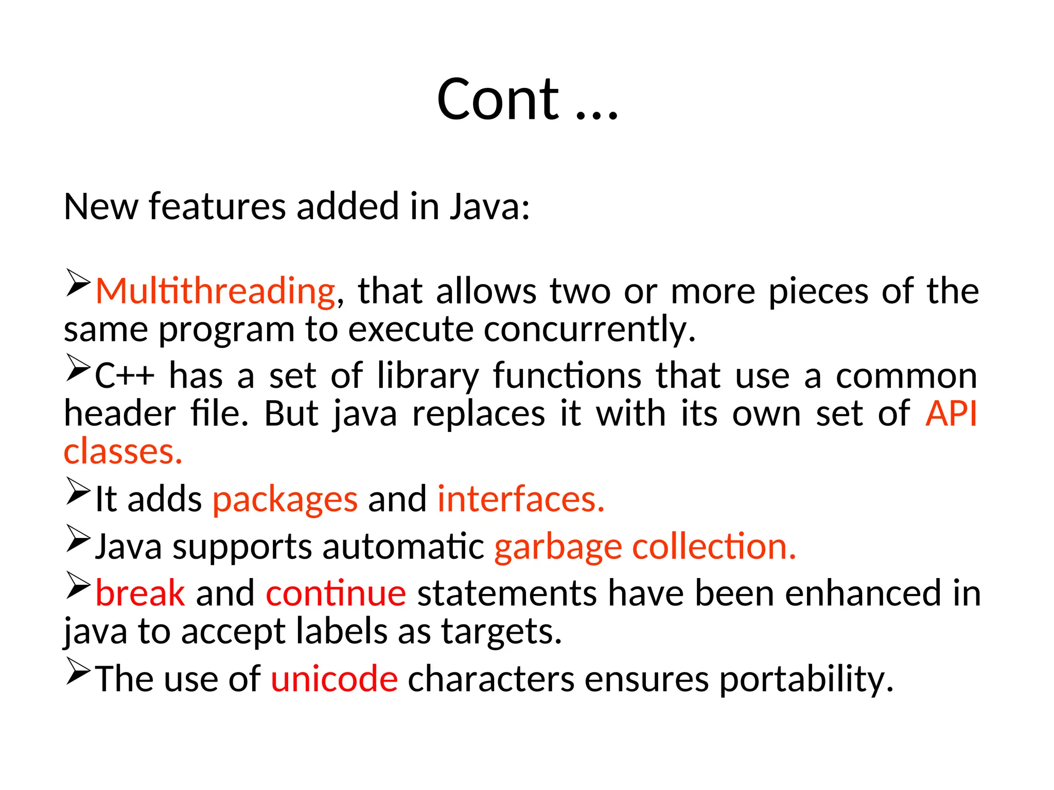 Cont …
New features added in Java:
Multithreading, that allows two or more pieces of the
same program to execute concurrently.
C++ has a set of library functions that use a common
header file. But java replaces it with its own set of API
classes.
It adds packages and interfaces.
Java supports automatic garbage collection.
break and continue statements have been enhanced in
java to accept labels as targets.
The use of unicode characters ensures portability.
 
