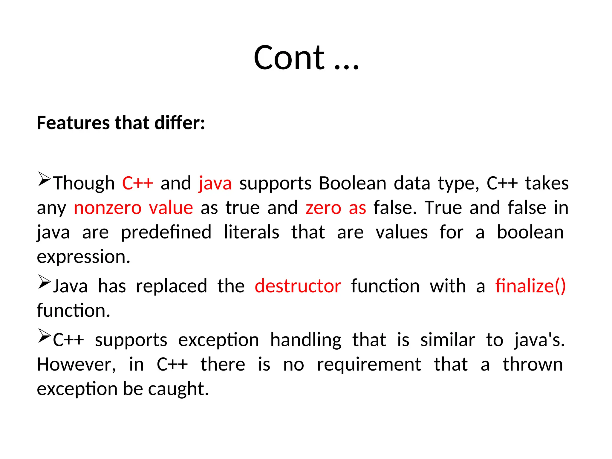 Cont …
Features that differ:
Though C++ and java supports Boolean data type, C++ takes
any nonzero value as true and zero as false. True and false in
java are predefined literals that are values for a boolean
expression.
Java has replaced the destructor function with a finalize()
function.
C++ supports exception handling that is similar to java's.
However, in C++ there is no requirement that a thrown
exception be caught.
 