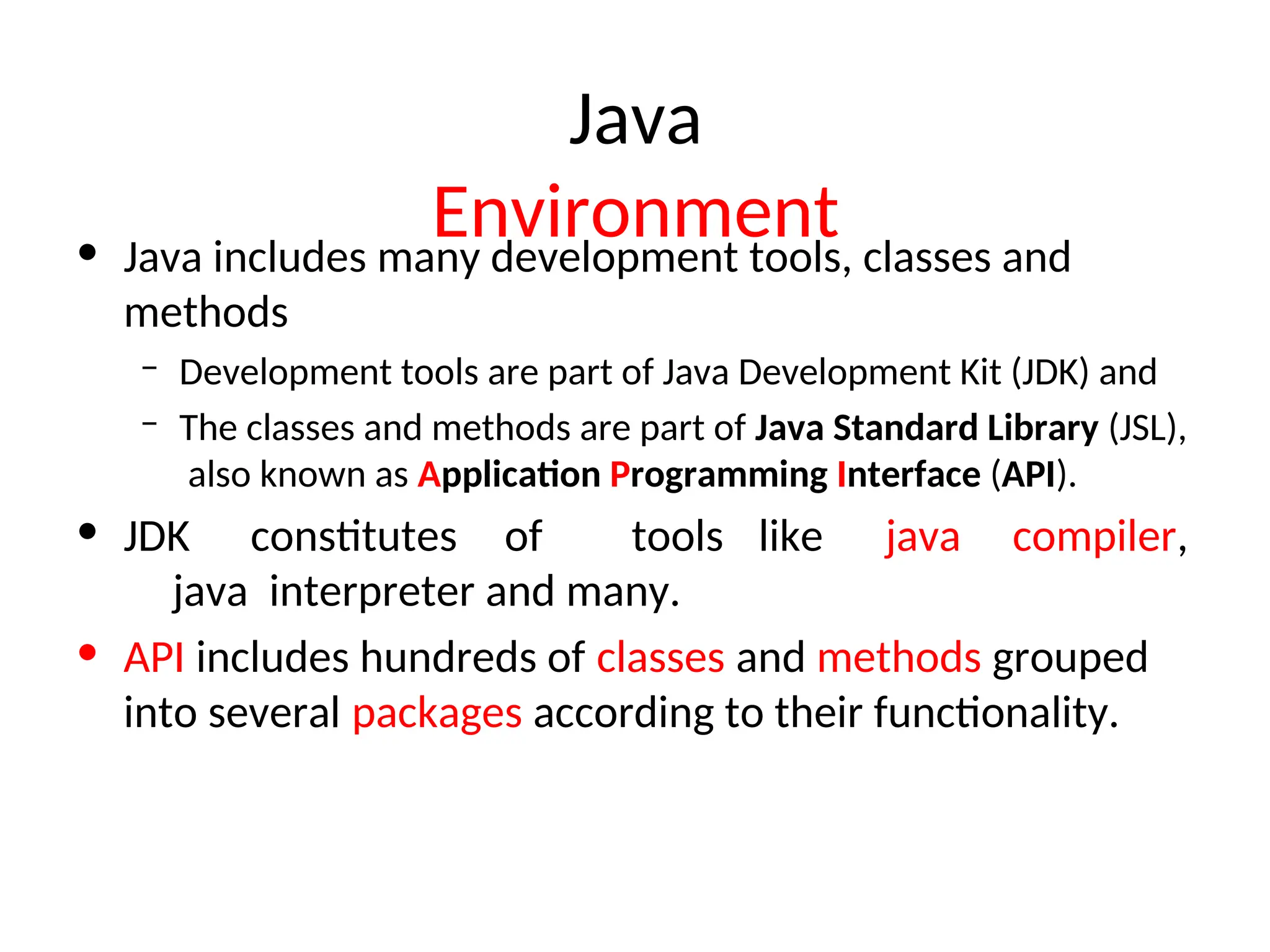 Java
Environment
• Java includes many development tools, classes and
methods
– Development tools are part of Java Development Kit (JDK) and
– The classes and methods are part of Java Standard Library (JSL),
also known as Application Programming Interface (API).
• JDK constitutes of tools like java compiler,
java interpreter and many.
• API includes hundreds of classes and methods grouped
into several packages according to their functionality.
 