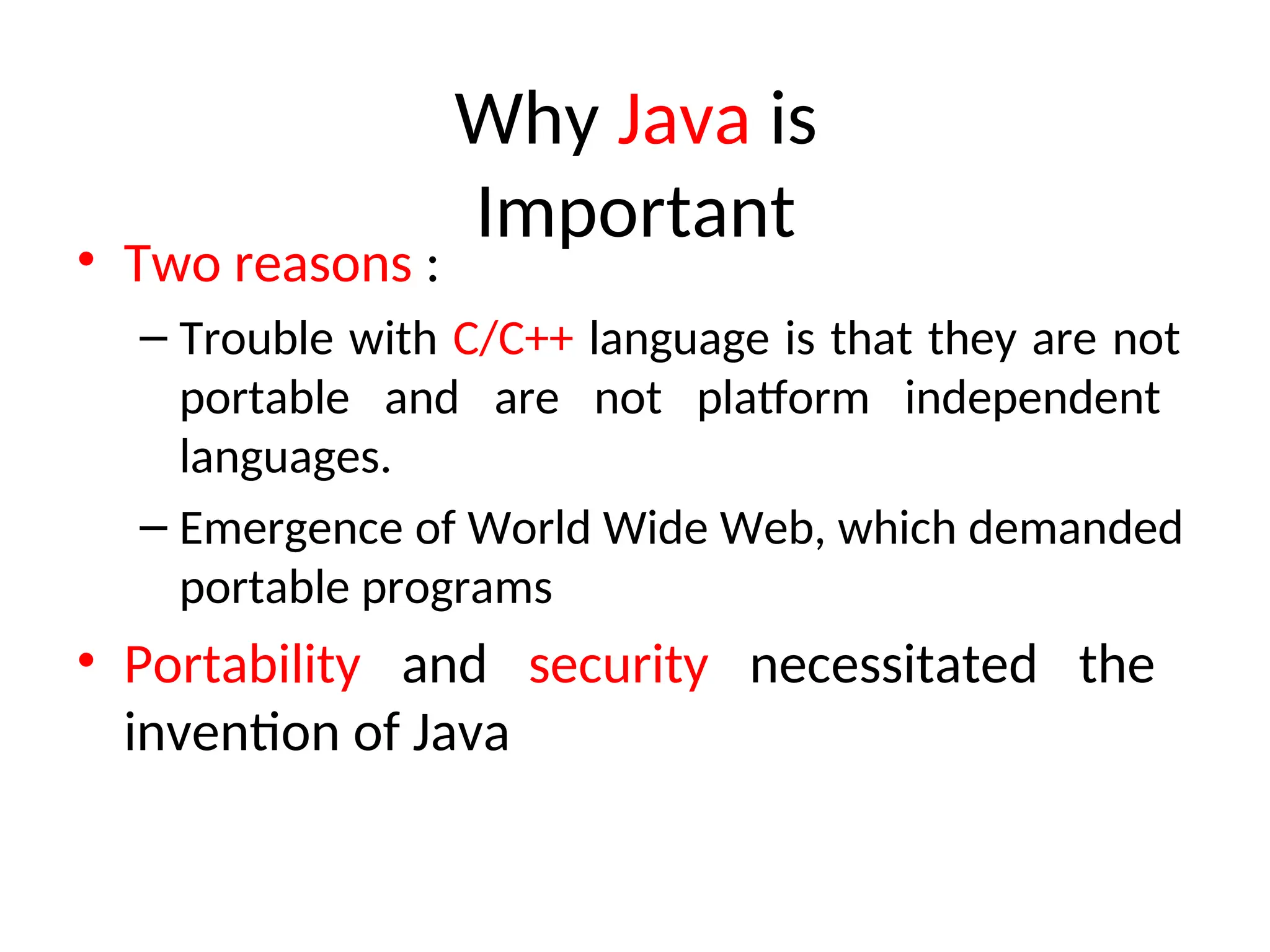Why Java is
Important
• Two reasons :
– Trouble with C/C++ language is that they are not
portable and are not platform independent
languages.
– Emergence of World Wide Web, which demanded
portable programs
• Portability and security necessitated the
invention of Java
 
