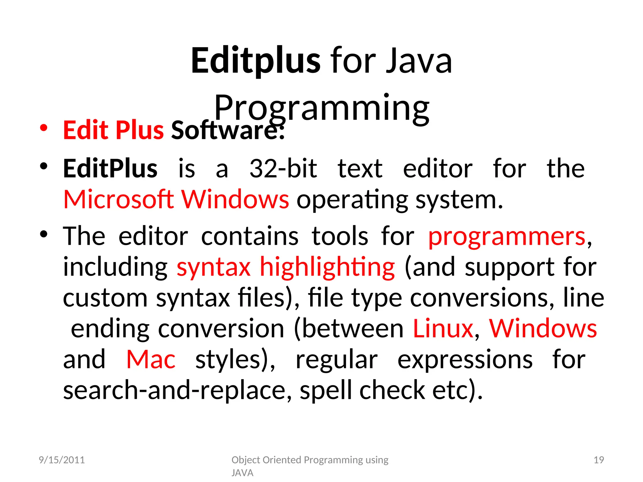 Editplus for Java
Programming
• Edit Plus Software:
• EditPlus is a 32-bit text editor for the
Microsoft Windows operating system.
• The editor contains tools for programmers,
including syntax highlighting (and support for
custom syntax files), file type conversions, line
ending conversion (between Linux, Windows
and Mac styles), regular expressions for
search-and-replace, spell check etc).
9/15/2011 Object Oriented Programming using
JAVA
19
 