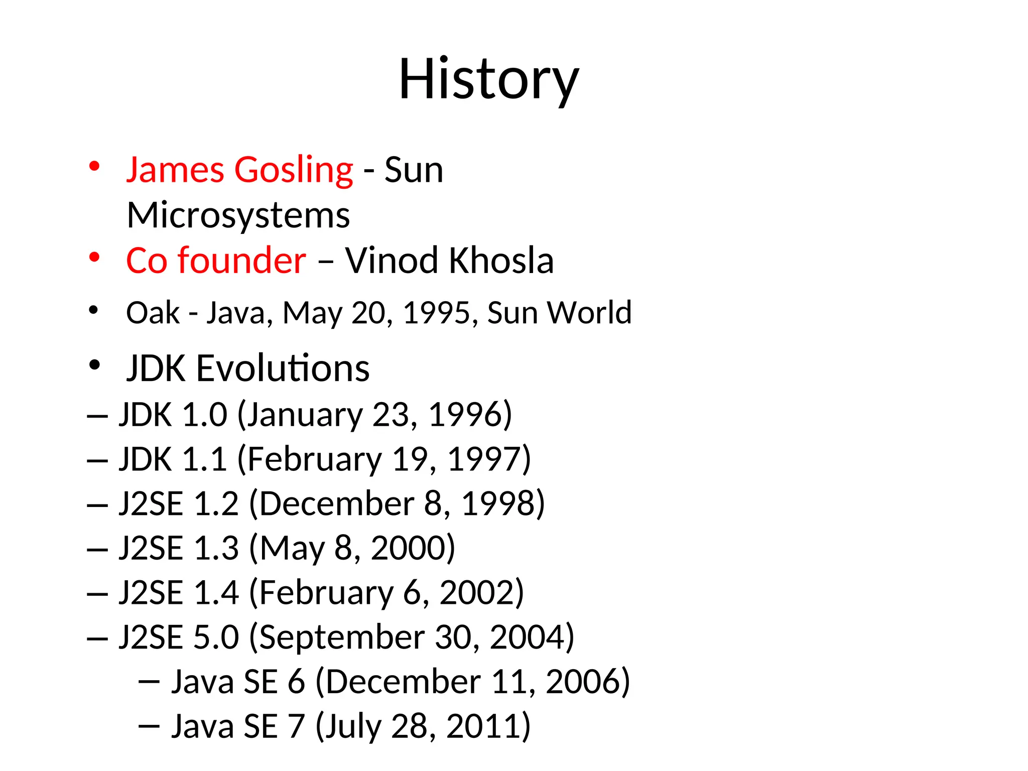 History
• James Gosling - Sun
Microsystems
• Co founder – Vinod Khosla
• Oak - Java, May 20, 1995, Sun World
• JDK Evolutions
– JDK 1.0 (January 23, 1996)
– JDK 1.1 (February 19, 1997)
– J2SE 1.2 (December 8, 1998)
– J2SE 1.3 (May 8, 2000)
– J2SE 1.4 (February 6, 2002)
– J2SE 5.0 (September 30, 2004)
– Java SE 6 (December 11, 2006)
– Java SE 7 (July 28, 2011)
 